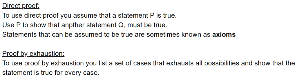 Direct proof:
To use direct proof you assume that a statement P is true. 
Use P to show that anpther statement Q, must be true. 
Statements that can be assumed to be true are sometimes known as axioms

Proof by exhaustion:
To use proof by exhaustion you list a set of cases that exhausts all possibilities and show that the statement is true for every case.