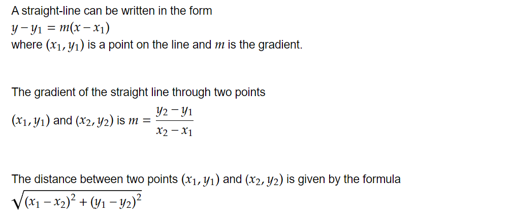 A straight-line can be written in the form 
math-container{y-yindex{1}=m(x-xindex{1})}
where math-container{(xindex{1},yindex{1})} is a point on the line and math-container{m} is the gradient.


The gradient of the straight line through two points
math-container{(xindex{1},yindex{1})} and (math-container{xindex{2},yindex{2})} is math-container{m=frac{yindex{2}-yindex{1}|xindex{2}-xindex{1}}}


The distance between two points math-container{(xindex{1},yindex{1})} and (math-container{xindex{2},yindex{2})} is given by the formula math-container{sqrt{(xindex{1}-xindex{2})power{2}+(yindex{1}-yindex{2})power{2}}} 