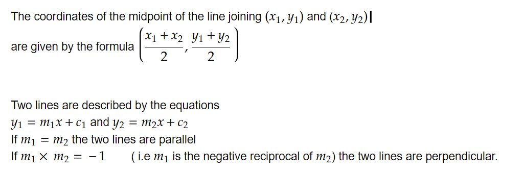 The coordinates of the midpoint of the line joining math-container{(xindex{1},yindex{1})} and (math-container{xindex{2},yindex{2})} 
are given by the formula math-container{(frac{xindex{1}+xindex{2}|2},frac{yindex{1}+yindex{2}|2} )}


Two lines are described by the equations
math-container{yindex{1}=mindex{1}x+cindex{1}} and math-container{yindex{2}=mindex{2}x+cindex{2}} 
If math-container{mindex{1}=mindex{2}} the two lines are parallel
If math-container{mindex{1}× mindex{2}=-1}        ( i.e math-container{mindex{1}} is the negative reciprocal of math-container{mindex{2}}) the two lines are perpendicular.