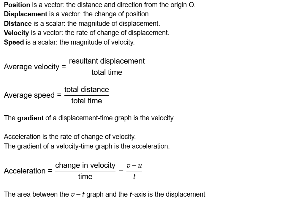 Position is a vector: the distance and direction from the origin O.
Displacement is a vector: the change of position.
Distance is a scalar: the magnitude of displacement.
Velocity is a vector: the rate of change of displacement.
Speed is a scalar: the magnitude of velocity.

Average velocity=resultant displacement/total time

Average speed=total distance/total time

The gradient of a displacement-time graph is the velocity.

Acceleration is the rate of change of velocity.
The gradient of a velocity-time graph is the acceleration.

Acceleration=change in velocity/time=(v-u)/t

The area between the \math-container{v-t} graph and the \math-container{t}-axis is the displacement