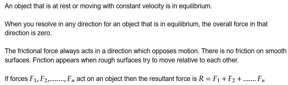 An object that is at rest or moving with constant velocity is in equilibrium.

When you resolve in any direction for an object that is in equilibrium, the overall force in that direction is zero.

The frictional force always acts in a direction which opposes motion. There is no friction on smooth surfaces. Friction appears when rough surfaces try to move relative to each other.

If forces \math-container{F\index{1},F\index{2},........,F\index{n}} act on an object then the resultant force is \math-container{R=F\index{1}+F\index{2}+.......F\index{n}}