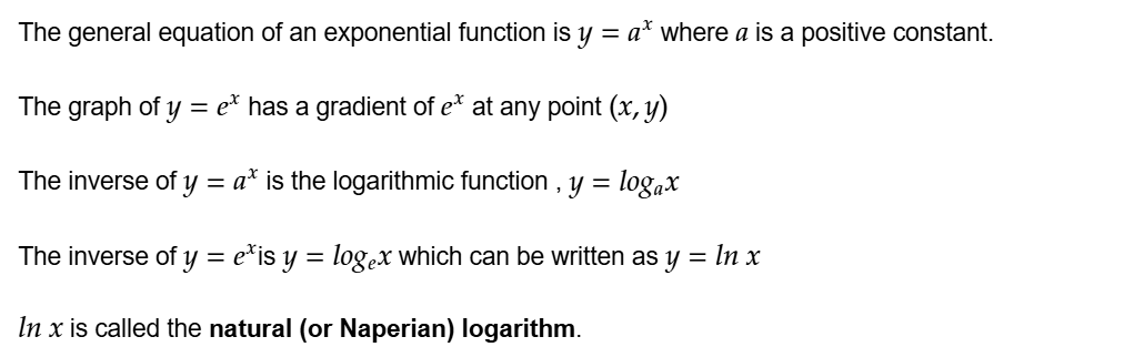 The general equation of an exponential function is y=a^x where a is a positive constant.

The graph of y=e^x has a gradient of e^x at any point (x,y)

The inverse of y=a^x is the logarithmic function , y=log a^x

The inverse of y=e^x is y=loge^x which can be written as y=ln x

ln x is called the natural (or Naperian) logarithm.