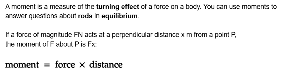 A moment is a measure of the turning effect of a force on a body. You can use moments to answer questions about rods in equilibrium.

If a force of magnitude FN acts at a perpendicular distance x m from a point P,
the moment of F about P is Fx:

\math-container{moment = force × distance}