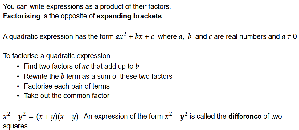 You can write expressions as a product of their factors.
Factorising is the opposite of expanding brackets.

A quadratic expression has the form \math-container{ax\power{2}+bx+c } where \math-container{a, b } and \math-container{c} are real numbers and \math-container{a} ≠ 0

To factorise a quadratic expression:
Find two factors of \math-container{ac} that add up to \math-container{b}
Rewrite the \math-container{b} term as a sum of these two factors
Factorise each pair of terms
Take out the common factor

\math-container{x\power{2}-y\power{2}=(x+y)(x-y)}   An expression of the form \math-container{x\power{2}-y\power{2}} is called the difference of two squares